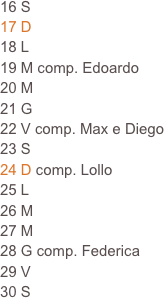 16 S
17 D
18 L                                                                            19 M comp. Edoardo                                                                
20 M
21 G
22 V comp. Max e Diego
23 S
24 D comp. Lollo
25 L
26 M
27 M
28 G comp. Federica
29 V
30 S
  







