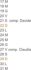 17 M
18 M                                                                           19 G                                                                      
20 V
21 S  comp. Davide
22 D
23 L
24 M
25 M
26 G
27 V comp. Claudia
28 S
29 D
30 L
31 M  







