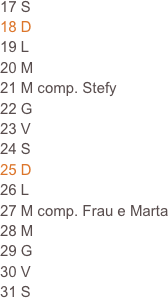 17 S
18 D                                                                            19 L                                                                      
20 M
21 M comp. Stefy
22 G
23 V
24 S
25 D
26 L
27 M comp. Frau e Marta
28 M
29 G
30 V
31 S  







