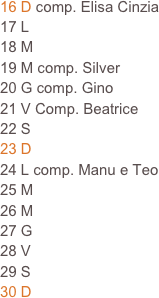 16 D comp. Elisa Cinzia
17 L
18 M                                                                            19 M comp. Silver                                                                     
20 G comp. Gino
21 V Comp. Beatrice
22 S
23 D
24 L comp. Manu e Teo
25 M
26 M
27 G 
28 V
29 S
30 D  







